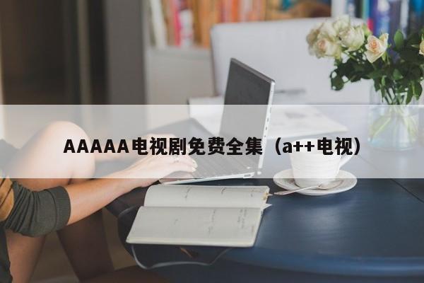 AAAAA电视剧免费全集(a++电视)