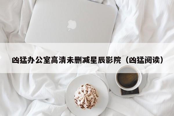 凶猛办公室高清未删减星辰影院(凶猛阅读)