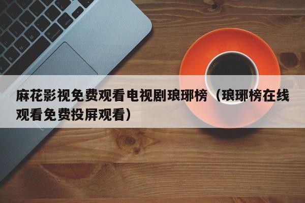 麻花影视免费观看电视剧琅琊榜(琅琊榜在线观看免费投屏观看)