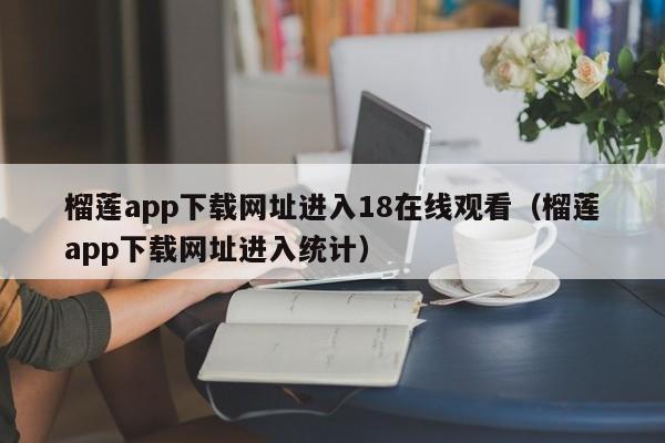 榴莲app下载网址进入18在线观看(榴莲app下载网址进入统计)