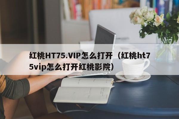 红桃HT75.VIP怎么打开(红桃ht75vip怎么打开红桃影院)