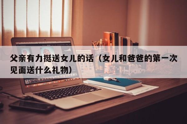 父亲有力挺送女儿的话(女儿和爸爸的第一次见面送什么礼物)