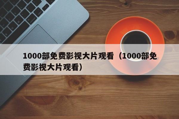 1000部免费影视大片观看(1000部免费影视大片观看)