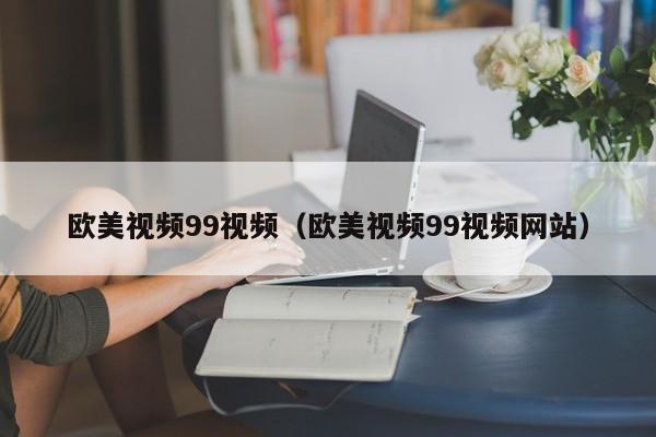 欧美视频99视频(欧美视频99视频网站)