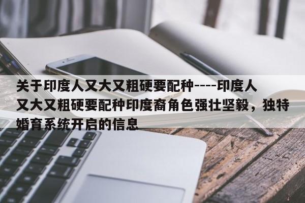 关于印度人又大又粗硬要配种----印度人又大又粗硬要配种印度裔角色强壮坚毅,独特婚育系统开启的信息