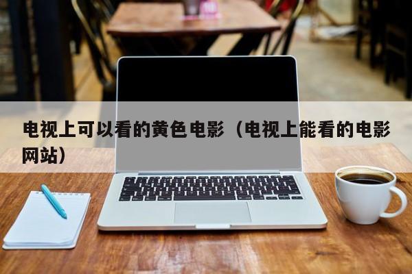电视上可以看的黄色电影(电视上能看的电影网站)