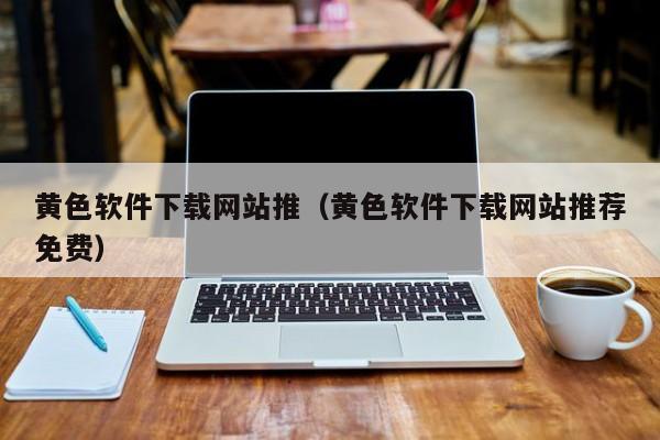 黄色软件下载网站推(黄色软件下载网站推荐免费)