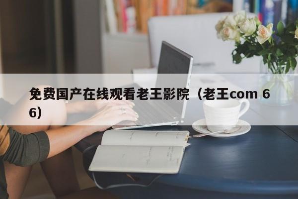 免费国产在线观看老王影院(老王com 66)