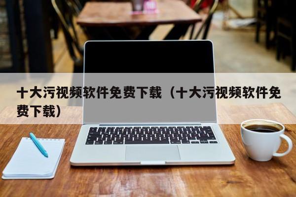 十大污视频软件免费下载(十大污视频软件免费下载)