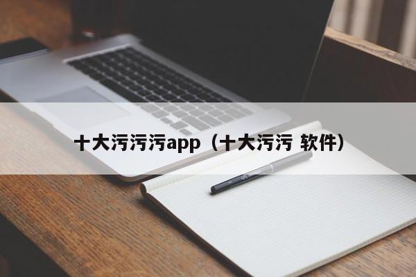 十大污污污app(十大污污 软件)