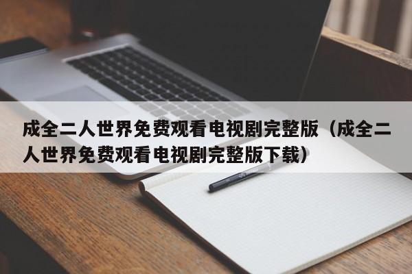 成全二人世界免费观看电视剧完整版(成全二人世界免费观看电视剧完整版下载)