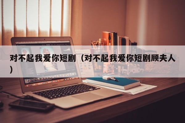 对不起我爱你短剧(对不起我爱你短剧顾夫人)