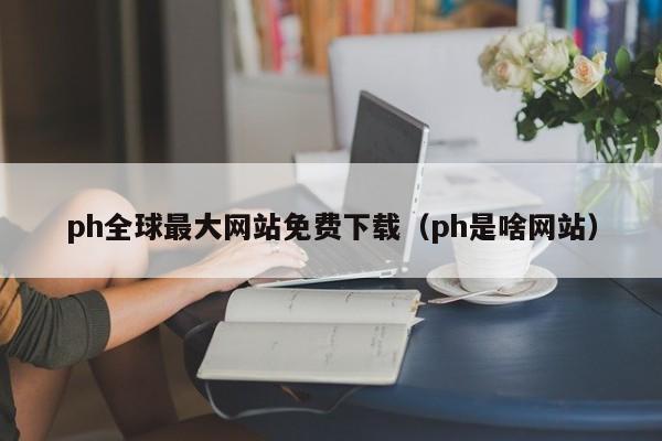 ph全球最大网站免费下载(ph是啥网站)