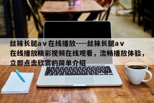 丝袜长腿aⅴ在线播放----丝袜长腿aⅴ在线播放精彩视频在线观看,流畅播放体验,立即点击欣赏的简单介绍