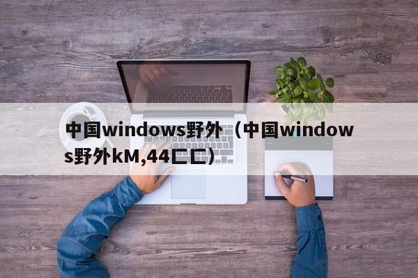 中国windows野外(中国windows野外kM,44匚匚)