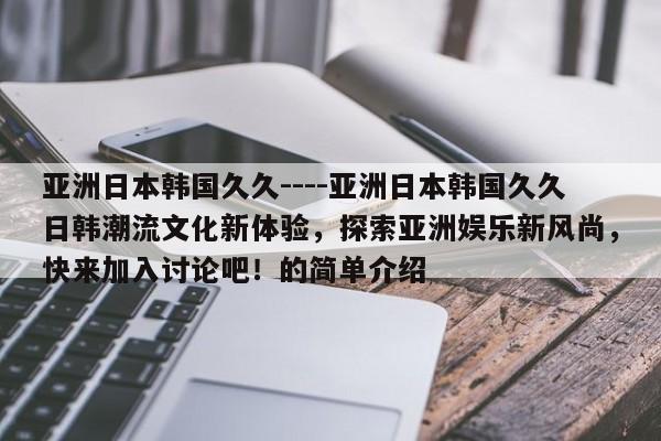 亚洲日本韩国久久----亚洲日本韩国久久日韩潮流文化新体验,探索亚洲娱乐新风尚,快来加入讨论吧!的简单介绍