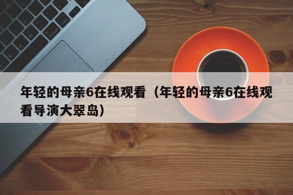 年轻的母亲6在线观看(年轻的母亲6在线观看导演大翠岛)