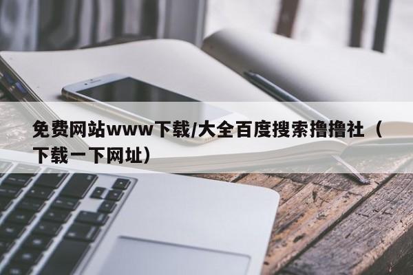 免费网站www下载/大全百度搜索撸撸社(下载一下网址)
