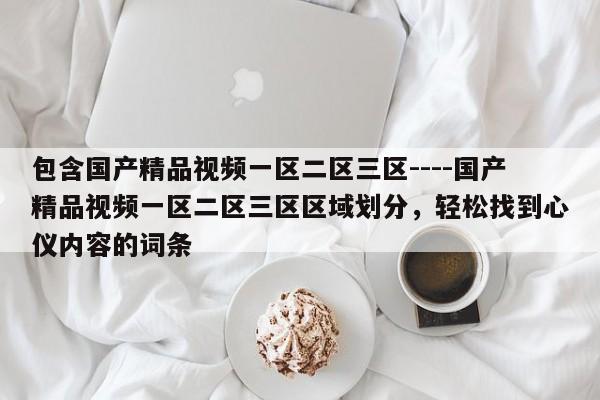 包含国产精品视频一区二区三区----国产精品视频一区二区三区区域划分,轻松找到心仪内容的词条