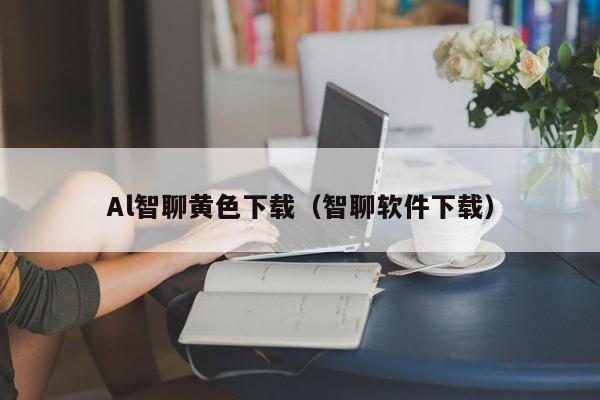 Al智聊黄色下载(智聊软件下载)