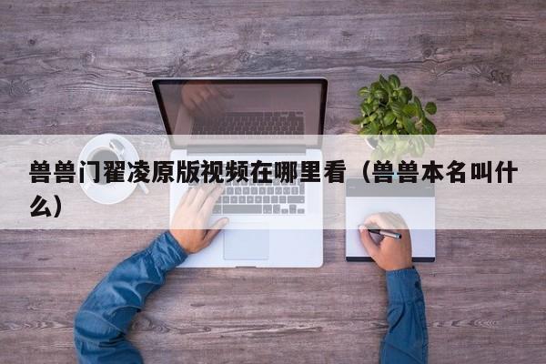 兽兽门翟凌原版视频在哪里看(兽兽本名叫什么)
