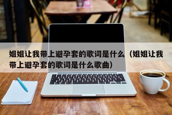 姐姐让我带上避孕套的歌词是什么(姐姐让我带上避孕套的歌词是什么歌曲)