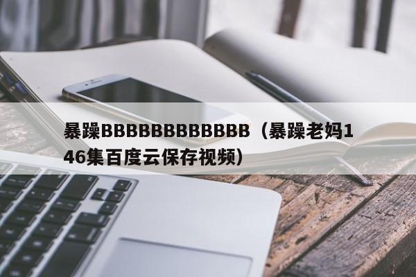 暴躁BBBBBBBBBBBB(暴躁老妈146集百度云保存视频)