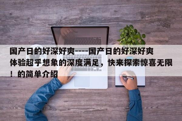 国产日的好深好爽----国产日的好深好爽体验超乎想象的深度满足,快来探索惊喜无限!的简单介绍