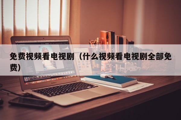 免费视频看电视剧(什么视频看电视剧全部免费)