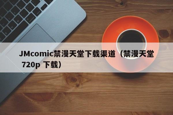JMcomic禁漫天堂下载渠道(禁漫天堂 720p 下载)
