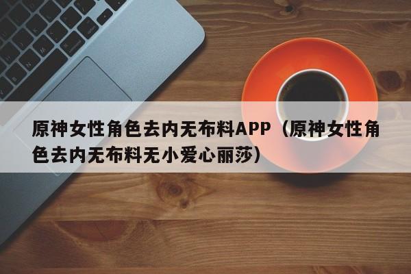 原神女性角色去内无布料APP(原神女性角色去内无布料无小爱心丽莎)