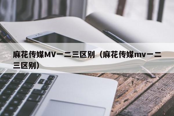 麻花传媒MV一二三区别(麻花传媒mv一二三区别)