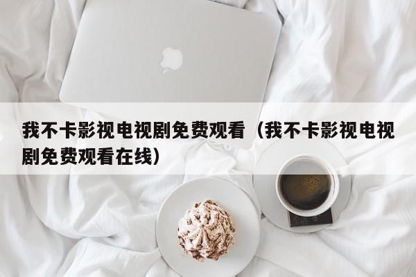 我不卡影视电视剧免费观看(我不卡影视电视剧免费观看在线)