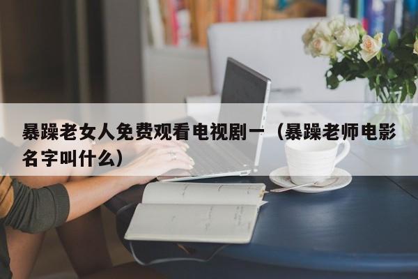 暴躁老女人免费观看电视剧一(暴躁老师电影名字叫什么)