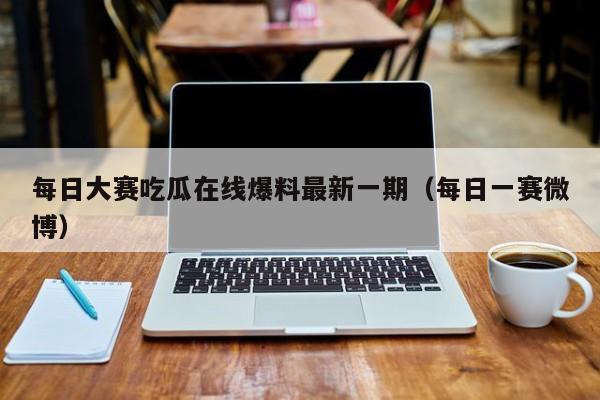 每日大赛吃瓜在线爆料最新一期(每日一赛微博)