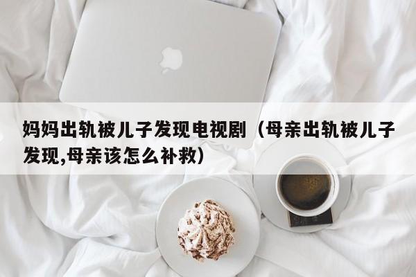 妈妈出轨被儿子发现电视剧(母亲出轨被儿子发现,母亲该怎么补救)