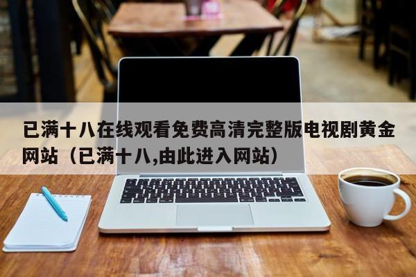 已满十八在线观看免费高清完整版电视剧黄金网站(已满十八,由此进入网站)