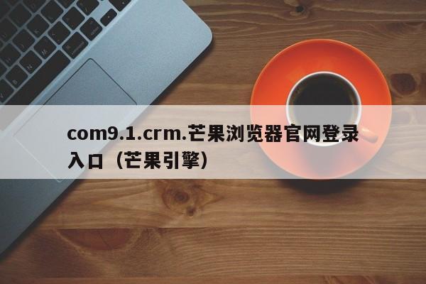 com9.1.crm.芒果浏览器官网登录入口(芒果引擎)
