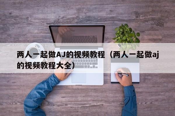 两人一起做AJ的视频教程(两人一起做aj的视频教程大全)