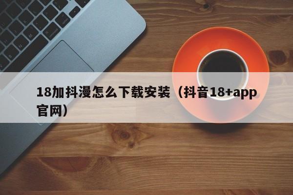 18加抖漫怎么下载安装(抖音18+app官网)