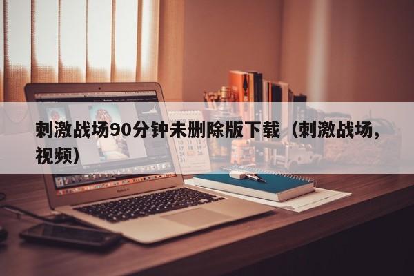 刺激战场90分钟未删除版下载(刺激战场,视频)