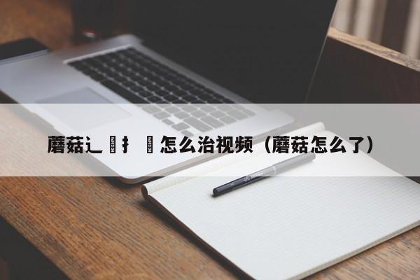 蘑菇辶喿扌畐怎么治视频(蘑菇怎么了)