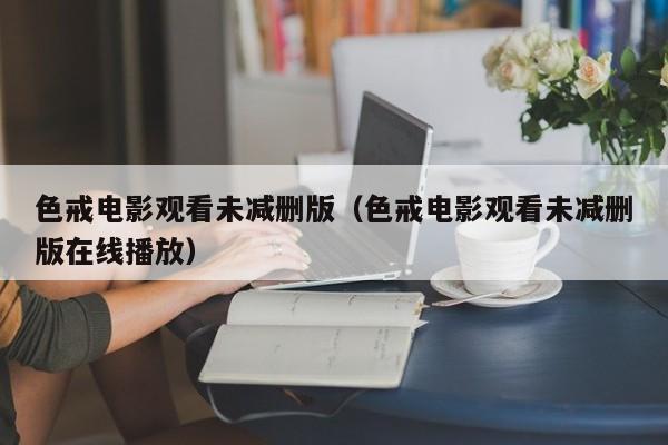 色戒电影观看未减删版(色戒电影观看未减删版在线播放)