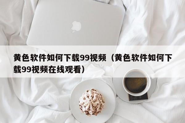 黄色软件如何下载99视频(黄色软件如何下载99视频在线观看)