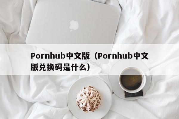 Pornhub中文版(Pornhub中文版兑换码是什么)