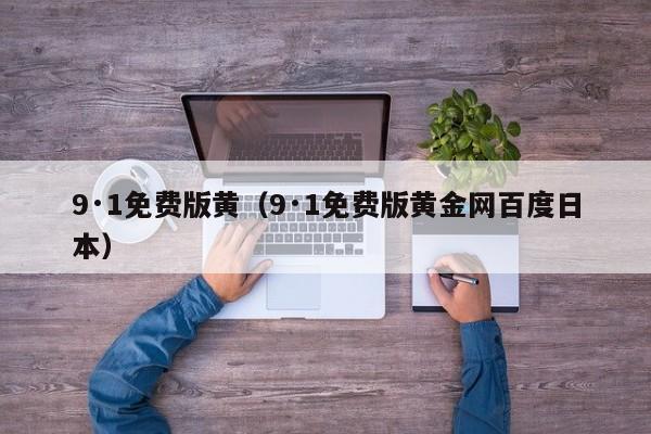 9·1免费版黄(9·1免费版黄金网百度日本)