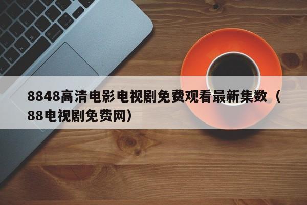 8848高清电影电视剧免费观看最新集数(88电视剧免费网)