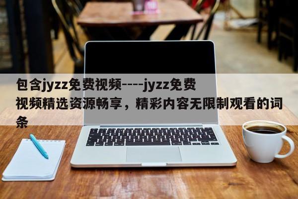 包含jyzz免费视频----jyzz免费视频精选资源畅享,精彩内容无限制观看的词条