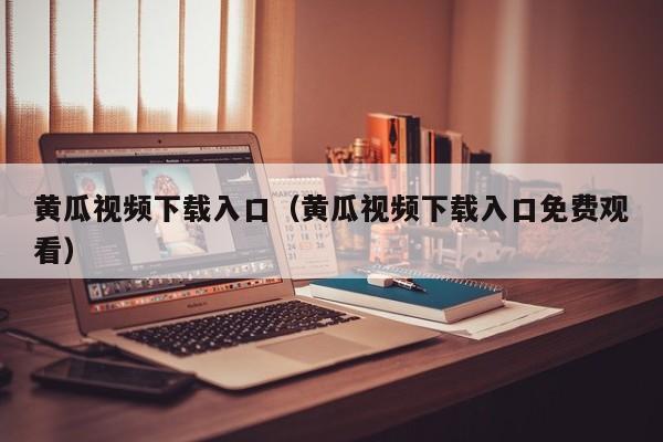黄瓜视频下载入口(黄瓜视频下载入口免费观看)