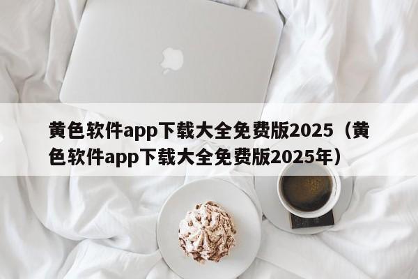 黄色软件app下载大全免费版2025(黄色软件app下载大全免费版2025年)
